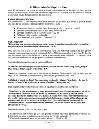 El Ministerio Del Espíritu Santo
acto. Es la habilidad de actuar en la fe ante las imposibilidades. La fe como un fruto es una
actitud. Se desarrolla a través del crecimiento espiritual así como el fruto en el mundo natural
desarrolla a través de los procesos de crecimiento.

PARA ESTUDIO ADICIONAL:
Estudie Hebreo 11. Este capítulo da muchos ejemplos de aquellos que tenían la gran fe. Haga
una lista de las cosas que estas personas lograron por su fe.

         Abraham se llamó un hombre de fe: Romanos 4:16-21; Hebreos 11:18-19
         Esteban aparentemente tenía el don de fe: Hechos 6:5-8
         Bernabé posiblemente lo tenía: Hechos 11:22-24
         Pablo demostró gran fe: Hechos 27.
         La fe da énfasis al imposible: 1 Corintios 13:2

CONTRIBUCIÓN
“De manera que tenemos dones que varían según la gracia que nos ha sido concedida...
el que comparte, con liberalidad” (Romanos 12:6,8).

Una persona con el don de dar o contribución tiene una habilidad especial de dar género
material y recursos financieros al trabajo del Señor. Él lo hace con alegría y avidez. El don de
dar también incluye el dar de tiempo, fuerza, y talentos al trabajo del Señor. Un requisito para
una persona con el don de dar es que ella comparta con liberalidad.

Todos los Cristianos deben dar al trabajo del Señor:

“Cada uno dé como propuso en su corazón, no con tristeza ni por obligación; porque
Dios ama al dador alegre” (2 Corintios 9:7).

Todos los creyentes deben dar el diezmo de su ingreso. El diezmo es 10% de todo que se
logra. Si los creyentes no dan diezmos y ofrendas, es igual que robar a Dios:

“¿Robará el hombre a Dios? Pues vosotros me habéis robado! Pero decís: ¿En qué te
hemos robado? En los diezmos y en las ofrendas!” (Malaquías 3:8).

Dios ha prometido bendiciones especiales a aquellos que diezman de su ingreso:

“Traed todo el diezmo al tesoro, y haya alimento en mi casa. Probadme en esto, ha dicho
Jehová de los Ejércitos, si no os abriré las ventanas de los cielos y vaciaré sobre
vosotros bendición hasta que sobreabunde. A causa de vosotros increparé también al
devorador, para que no os consuma el fruto de la tierra, ni vuestra vid en el campo se
quede estéril, ha dicho Jehová de los Ejércitos. Y así todas las naciones os dirán:
'Bienaventurados', porque seréis tierra deseable", ha dicho Jehová de los Ejércitos”
(Malaquías 3:10-12).

Según este pasaje, a los que dan se promete:

1. Bendición superabundante de Dios, tan grande que ellos no podrán contenerla. Versículo 10.
2. Bendiciones sobre el trabajo que proporciona su ingreso. Versículo 11.
3. Ellos serán una bendición a las naciones del mundo. Versículo 12.
                                           83 de 171
 