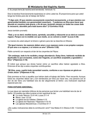 El Ministerio Del Espíritu Santo
4. Su propia tierra [la nación] será bendecida. Versículo 12.

Dios lo bendice financieramente basándose en cómo usted da. Él proporciona para que usted
tenga los fondos para dar al trabajo del Señor:

“Y digo esto: El que siembra escasamente cosechará escasamente, y el que siembra con
generosidad también con generosidad cosechará... Y poderoso es Dios para hacer que
abunde en vosotros toda gracia, a fin de que, teniendo siempre en todas las cosas todo
lo necesario, abundéis para toda buena obra” (2 Corintios 9:6,8).

Jesús también prometió:

“Dad, y se os dará; medida buena, apretada, sacudida y rebosante se os dará en vuestro
regazo. Porque con la medida con que medís, se os volverá a medir” (Lucas 6:38).

La manera de usted adquirir el dinero o género para dar se describe en Efesios:

“De igual manera, los esposos deben amar a sus esposas como a sus propios cuerpos.
El que ama a su esposa, a sí mismo se ama” (Efesios 5:28).

Pablo comentó con respecto al dar de los creyentes de Filipos:

“Sin embargo, todo lo he recibido y tengo abundancia. Estoy lleno, habiendo recibido de
Epafrodito lo que enviasteis, como olor fragante, un sacrificio aceptable y agradable a
Dios” (Filipenses 4:18).

Él indicó que porque sus dones fueran cómo un sacrificio ellos habían agradado a Dios.
Entonces él les dijo a estos creyentes contribuyentes:

“Mi Dios, pues, suplirá toda necesidad vuestra, conforme a sus riquezas en gloria en
Cristo Jesús” (Filipenses 4:19).

Esta promesa se hizo a aquellos que habían dado al trabajo del Señor. Pero recuerda: Aunque
todos los creyentes deban dar y son bendecidos por Dios por hacer eso, una persona con el
don de dar tiene una habilidad rara de dar alegremente al Señor; una motivación espiritual
especial para dar.

PARA ESTUDIO ADICIONAL:

Lo que sigue son ejemplos bíblicos de las personas que tenían una habilidad rara de dar al
Señor. Es posible que ellos tuvieran el don espiritual de dar:
       La viuda: Marcos 12:41-44; Lucas 21:1-4
       María: Juan 12:3-8
       La iglesia de los Gálatas: Gálatas 4:15
       La iglesia de Filipenses: Filipenses 4:10-18
       Las iglesias Macedónicas: 2 Corintios 8:1-7

¿De cuales motivaciones debe la contribución venir? Vea Mateo 6:3; Efesios 4:28; 1 Corintios
13:3.
                                            84 de 171
 