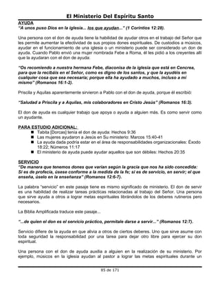 El Ministerio Del Espíritu Santo
AYUDA
“A unos puso Dios en la iglesia... los que ayudan...” (1 Corintios 12:28).

Una persona con el don de ayuda tiene la habilidad de ayudar otros en el trabajo del Señor que
les permite aumentar la efectividad de sus propios dones espirituales. De custodios a músicos,
ayudar en el funcionamiento de una iglesia o un ministerio puede ser considerado un don de
ayuda. Cuando Pablo envió una mujer nombrada Febe a Roma, él les pidió a los creyentes allí
que la ayudaran con el don de ayuda:

“Os recomiendo a nuestra hermana Febe, diaconisa de la iglesia que está en Cencrea,
para que la recibáis en el Señor, como es digno de los santos, y que la ayudéis en
cualquier cosa que sea necesaria; porque ella ha ayudado a muchos, incluso a mí
mismo” (Romanos 16:1-2).

Priscila y Aquilas aparentemente sirvieron a Pablo con el don de ayuda, porque él escribió:

“Saludad a Priscila y a Aquilas, mis colaboradores en Cristo Jesús” (Romanos 16:3).

El don de ayuda es cualquier trabajo que apoya o ayuda a alguien más. Es como servir como
un ayudante.

PARA ESTUDIO ADICIONAL:
     Tabita [Dorcas] tenía el don de ayuda: Hechos 9:36
     Las mujeres ayudaron a Jesús en Su ministerio: Marcos 15:40-41
     La ayuda dada podría estar en el área de responsabilidades organizacionales: Éxodo
       18:22; Números 11:17
     El ministerio de ayuda puede ayudar aquellos que son débiles: Hechos 20:35

SERVICIO
“De manera que tenemos dones que varían según la gracia que nos ha sido concedida:
Si es de profecía, úsese conforme a la medida de la fe; si es de servicio, en servir; el que
enseña, úselo en la enseñanza” (Romanos 12:6-7).

La palabra “servicio” en este pasaje tiene es mismo significado de ministerio. El don de servir
es una habilidad de realizar tareas prácticas relacionadas al trabajo del Señor. Una persona
que sirve ayuda a otros a lograr metas espirituales librándolos de los deberes rutineros pero
necesarios.

La Biblia Amplificada traduce este pasaje...

“...de quien el don es el servicio práctico, permítale darse a servir...” (Romanos 12:7).

Servicio difiere de la ayuda en que alivia a otros de ciertos deberes. Uno que sirve asume con
toda seguridad la responsabilidad por una tarea para dejar otro libre para ejercer su don
espiritual.

Una persona con el don de ayuda auxilia a alguien en la realización de su ministerio. Por
ejemplo, músicos en la iglesia ayudan al pastor a lograr las metas espirituales durante un


                                               85 de 171
 