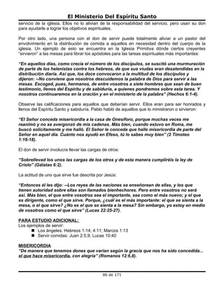 El Ministerio Del Espíritu Santo
servicio de la iglesia. Ellos no lo alivian de la responsabilidad del servicio, pero usan su don
para ayudarle a lograr los objetivos espirituales.

Por otro lado, una persona con el don de servir puede totalmente aliviar a un pastor del
envolvimiento en la distribución de comida a aquellos en necesidad dentro del cuerpo de la
iglesia. Un ejemplo de esto se encuentra en la Iglesia Primitiva dónde ciertos creyentes
“sirvieron” a las mesas para librar los apóstoles para las tareas espirituales más importantes:

“En aquellos días, como crecía el número de los discípulos, se suscitó una murmuración
de parte de los helenistas contra los hebreos, de que sus viudas eran desatendidas en la
distribución diaria. Así que, los doce convocaron a la multitud de los discípulos y
dijeron: --No conviene que nosotros descuidemos la palabra de Dios para servir a las
mesas. Escoged, pues, hermanos, de entre vosotros a siete hombres que sean de buen
testimonio, llenos del Espíritu y de sabiduría, a quienes pondremos sobre esta tarea. Y
nosotros continuaremos en la oración y en el ministerio de la palabra” (Hechos 6:1-4).

Observe las calificaciones para aquellos que deberían servir. Ellos eran para ser honrados y
llenos del Espíritu Santo y sabiduría. Pablo habló de aquellos que lo ministraron o sirvieron:

“El Señor conceda misericordia a la casa de Onesíforo, porque muchas veces me
reanimó y no se avergonzó de mis cadenas. Más bien, cuando estuvo en Roma, me
buscó solícitamente y me halló. El Señor le conceda que halle misericordia de parte del
Señor en aquel día. Cuánto nos ayudó en Efeso, tú lo sabes muy bien” (2 Timoteo
1:16-18).

El don de servir involucra llevar las cargas de otros:

“Sobrellevad los unos las cargas de los otros y de esta manera cumpliréis la ley de
Cristo” (Gálatas 6:2).

La actitud de uno que sirve fue descrita por Jesús:

“Entonces él les dijo: --Los reyes de las naciones se enseñorean de ellas, y los que
tienen autoridad sobre ellas son llamados bienhechores. Pero entre vosotros no será
así. Más bien, el que entre vosotros sea el importante, sea como el más nuevo; y el que
es dirigente, como el que sirve. Porque, ¿cuál es el más importante: el que se sienta a la
mesa, o el que sirve? ¿No es el que se sienta a la mesa? Sin embargo, yo estoy en medio
de vosotros como el que sirve” (Lucas 22:25-27).

PARA ESTUDIO ADICIONAL:
Los ejemplos de servir:
       Los ángeles: Hebreos 1:14; 4:11; Marcos 1:13
       Servir comidas: Juan 2:5,9; Lucas 10:40

MISERICORDIA
“De manera que tenemos dones que varían según la gracia que nos ha sido concedida...
el que hace misericordia, con alegría” (Romanos 12:6,8).



                                             86 de 171
 