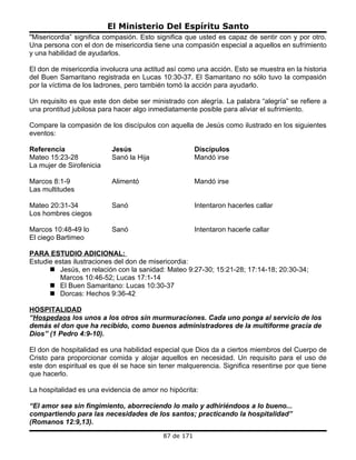El Ministerio Del Espíritu Santo
"Misericordia” significa compasión. Esto significa que usted es capaz de sentir con y por otro.
Una persona con el don de misericordia tiene una compasión especial a aquellos en sufrimiento
y una habilidad de ayudarlos.

El don de misericordia involucra una actitud así como una acción. Esto se muestra en la historia
del Buen Samaritano registrada en Lucas 10:30-37. El Samaritano no sólo tuvo la compasión
por la víctima de los ladrones, pero también tomó la acción para ayudarlo.

Un requisito es que este don debe ser ministrado con alegría. La palabra “alegría” se refiere a
una prontitud jubilosa para hacer algo inmediatamente posible para aliviar el sufrimiento.

Compare la compasión de los discípulos con aquella de Jesús como ilustrado en los siguientes
eventos:

Referencia                 Jesús                       Discípulos
Mateo 15:23-28             Sanó la Hija                Mandó irse
La mujer de Sirofenicia

Marcos 8:1-9               Alimentó                    Mandó irse
Las multitudes

Mateo 20:31-34             Sanó                        Intentaron hacerles callar
Los hombres ciegos

Marcos 10:48-49 lo         Sanó                        Intentaron hacerle callar
El ciego Bartimeo

PARA ESTUDIO ADICIONAL:
Estudie estas ilustraciones del don de misericordia:
       Jesús, en relación con la sanidad: Mateo 9:27-30; 15:21-28; 17:14-18; 20:30-34;
         Marcos 10:46-52; Lucas 17:1-14
       El Buen Samaritano: Lucas 10:30-37
       Dorcas: Hechos 9:36-42

HOSPITALIDAD
“Hospedaos los unos a los otros sin murmuraciones. Cada uno ponga al servicio de los
demás el don que ha recibido, como buenos administradores de la multiforme gracia de
Dios” (1 Pedro 4:9-10).

El don de hospitalidad es una habilidad especial que Dios da a ciertos miembros del Cuerpo de
Cristo para proporcionar comida y alojar aquellos en necesidad. Un requisito para el uso de
este don espiritual es que él se hace sin tener malquerencia. Significa resentirse por que tiene
que hacerlo.

La hospitalidad es una evidencia de amor no hipócrita:

“El amor sea sin fingimiento, aborreciendo lo malo y adhiriéndoos a lo bueno...
compartiendo para las necesidades de los santos; practicando la hospitalidad”
(Romanos 12:9,13).
                                           87 de 171
 