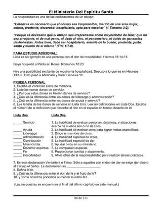 El Ministerio Del Espíritu Santo
La hospitalidad es una de las calificaciones de un obispo:

“Entonces es necesario que el obispo sea irreprensible, marido de una sola mujer,
sobrio, prudente, decoroso, hospitalario, apto para enseñar” (1 Timoteo 3:2).

“Porque es necesario que el obispo sea irreprensible como mayordomo de Dios; que no
sea arrogante, ni de mal genio, ni dado al vino, ni pendenciero, ni ávido de ganancias
deshonestas. Antes bien, debe ser hospitalario, amante de lo bueno, prudente, justo,
santo y dueño de sí mismo” (Tito 1:7-8).

PARA ESTUDIO ADICIONAL:
Lidia es un ejemplo de una persona con el don de hospitalidad: Hechos 16:14-15

Gayo hospedó a Pablo en Roma: Romanos 16:23

Hay una posibilidad excitante de mostrar la hospitalidad. Descubra lo que es en Hebreos
13:1-2. Esto pasó a Abraham y Sara: Génesis 18.

PRUEBA PERSONAL
1. Escriba el Versículo Llave de memoria.
2. Liste los nueve dones de servicio:
3. ¿Por qué estos dones se llaman dones de servicio?
4. ¿Cuál es la diferencia entre los dones de liderazgo y administración?
5. ¿Cuál es la diferencia entre los dones de ayuda y servicio?
6. Lea la lista de los dones de servicio en Lista Uno. Lea las definiciones en Lista Dos. Escriba
el número de la definición que describe el don en el espacio en blanco delante de él.

Lista Uno                  Lista Dos

_____ Servicio            1. La habilidad de evaluar personas, doctrinas, y situaciones
                          acerca de si ellos son o no de Dios.
_____ Ayuda               2. La habilidad de motivar otros para lograr metas específicas.
_____ Liderazgo           3. Dirige en nombre de otros.
_____ Administración      4. La habilidad especial de creer.
_____ Contribución        5. La habilidad especial de dar.
_____ Misericordia        6. Ayudar otros en su ministerio.
_____ Discernir espíritus 7. La compasión especial.
_____ Fe                  8. Proporcionar comida y alojamiento.
_____ Hospitalidad        9. Alivia otros de la responsabilidad para realizar tareas prácticas.

7. Es esta declaración Verdadera o Falsa: Sólo a aquellos con el don de dar se exige dar dinero
al trabajo el Señor. La declaración es ___________________.
8. Defina la fe.
9. ¿Cuál es la diferencia entre el don de fe y el fruto de fe?
10. ¿Cómo nosotros podemos aumentar nuestra fe?

(Las respuestas se encuentran al final del último capítulo en este manual.)



                                            88 de 171
 