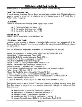 El Ministerio Del Espíritu Santo
(Las respuestas se encuentran al final del último capítulo en este manual.)

PARA ESTUDIO ADICIONAL
El asunto de este curso es el Espíritu Santo, que es una personalidad de la Trinidad de Dios. Lo
siguiente esbozo lo ayudará en el estudio de las otras dos personas de la Trinidad, Dios el
Padre y el Hijo Jesucristo.

LA TRINIDAD
Dios es un ser triuno compuesto del Padre, Hijo y Espíritu Santo:

       El Padre testificó del Hijo: Mateo 3:17
       El Hijo testificó del Padre: Juan 5:19-20
       El Hijo testificó del Espíritu: Juan 14:26

DIOS EL PADRE
Dios es Creador de todas las cosas: Nehemías 9:6

LOS NOMBRES DE DIOS:
La palabra “Dios” [uno que es adorado] es un título que los hombres usan para describir al Ser
Supremo. La Biblia da varios otros nombres para Dios. En los nombres de la Biblia está más de
una identificación.

Ellos son descriptivos del portador del nombre. Los nombres para Dios incluyen:

Jehová: Significa Señor. La Biblia combina esto con otros nombres para Dios:
Jehová-Rafa: El Señor tu sanador: Éxodo 15:26
Jehová-Nisi: El Señor nuestro estandarte: Éxodo 17:8-15
Jehová-Shalom: El Señor nuestra paz: Jueces 6:24
Jehová-Raah: El Señor mi pastor: Salmos 23:1
Jehová-Tsidkenu: El Señor justifica nuestra: Jeremías 23:6
Jehová-Yireh: El Señor que ha provisto: Génesis 22:14
Jehová-Shammah: El Señor está allí: Ezequiel 48:35
Elohim: Qué significa Dios; usado donde el poder creativo de Dios está implícito:
Padre: Hechos 17:28; Juan 1:12-13
Adonai: Significa Señor o Amo: Éxodo 23:17; Isaías 10:16,33
El: Esto se usa a menudo en combinación con otras palabras para Dios:
El Shaddai: El Dios que es suficiente para las necesidades de Su pueblo: Éxodo 6:3
Elolam: El Dios eterno: Génesis 21:33
El Elyon: Dios Altísimo, exaltado sobre todos los otros dioses: Génesis 14:18-20

En el idioma hebreo en que el Antiguo Testamento fue escrito, la palabra “Yahweh” quiere decir
Dios. Esta palabra se combina con otras palabras para revelar más sobre el carácter de Dios.
Dios es llamado:

         Yahweh-Yireh: El Señor que proporciona: Génesis 22:14
         Yahweh-Nisi: El Señor es mi estandarte: Éxodo 17:15
         Yahweh-Shalom: El Señor es paz: Jueces 6:24
         Yahweh-Sabbaoth: El Señor de los Ejércitos: 1 Samuel 1:3
         Yahweh-Maccaddeshcem: El Señor [tu] Santificador: Éxodo 31:13
                                            9 de 171
 