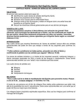 El Ministerio Del Espíritu Santo
             CAPÍTULO NUEVE - DONES DE SEÑALES DEL ESPÍRITU SANTO

OBJETIVOS:
Al concluir este capítulo usted será capaz de:
       Identificar los cuatro dones de señales del Espíritu Santo.
       Explicar los propósitos de los milagros.
       Nombrar cinco causas para la enfermedad física.
       Distinguir entre el don de lenguas y hablar en lenguas como una señal física del
          bautismo en el Espíritu Santo.
       Discutir las directrices bíblicas gobernantes para el uso del don de lenguas.

VERSÍCULOS LLAVE:
“¿Cómo escaparemos nosotros si descuidamos una salvación tan grande? Esta
salvación, que al principio fue declarada por el Señor, nos fue confirmada por medio de
los que oyeron, dando Dios testimonio juntamente con ellos con señales, maravillas,
diversos hechos poderosos y dones repartidos por el Espíritu Santo según su voluntad”
(Hebreos 2:3-4).

INTRODUCCIÓN
Hay cuatro dones que nosotros llamaremos de “dones de señales” porque ellos son señales
sobrenaturales del poder de Dios que trabaja a través de los creyentes para confirmar Su
Palabra:

“Y ellos salieron y predicaron en todas partes, actuando con ellos el Señor y
confirmando la palabra con las señales que seguían” (Marcos 16:20).

Los dones de señales ministran a y a través de los creyentes sanando, realizando milagros, y
dando mensajes especiales de Dios a través de las lenguas e interpretación. Estos dones
sobrenaturales también son una “señal” a los incrédulos que Dios existe.

Los cuatro dones de señales son:

         Milagros
         Sanidad
         Lenguas
         Interpretación de lenguas

MILAGROS
“Pero a cada cual le es dada la manifestación del Espíritu para provecho mutuo. Porque
a uno se le da... el hacer milagros” (1 Corintios 12:7-10).

A través de una persona con el don de milagros Dios realiza actos poderosos que están más
allá de la posibilidad de ocurrir naturalmente. Estos actos sobrenaturales son una señal que el
poder de Dios es mayor que el de Satanás.

Los milagros logran propósitos espirituales específicos. Dios usa los milagros para confirmar el
mensaje del Evangelio:



                                           90 de 171
 