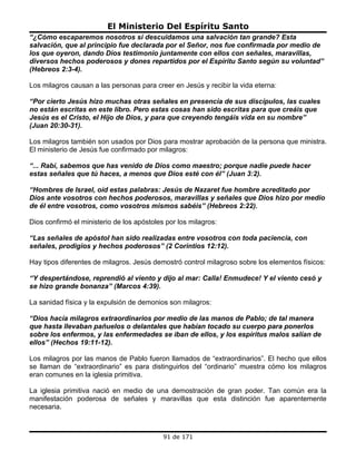 El Ministerio Del Espíritu Santo
“¿Cómo escaparemos nosotros si descuidamos una salvación tan grande? Esta
salvación, que al principio fue declarada por el Señor, nos fue confirmada por medio de
los que oyeron, dando Dios testimonio juntamente con ellos con señales, maravillas,
diversos hechos poderosos y dones repartidos por el Espíritu Santo según su voluntad”
(Hebreos 2:3-4).

Los milagros causan a las personas para creer en Jesús y recibir la vida eterna:

“Por cierto Jesús hizo muchas otras señales en presencia de sus discípulos, las cuales
no están escritas en este libro. Pero estas cosas han sido escritas para que creáis que
Jesús es el Cristo, el Hijo de Dios, y para que creyendo tengáis vida en su nombre”
(Juan 20:30-31).

Los milagros también son usados por Dios para mostrar aprobación de la persona que ministra.
El ministerio de Jesús fue confirmado por milagros:

“... Rabí, sabemos que has venido de Dios como maestro; porque nadie puede hacer
estas señales que tú haces, a menos que Dios esté con él” (Juan 3:2).

“Hombres de Israel, oíd estas palabras: Jesús de Nazaret fue hombre acreditado por
Dios ante vosotros con hechos poderosos, maravillas y señales que Dios hizo por medio
de él entre vosotros, como vosotros mismos sabéis” (Hebreos 2:22).

Dios confirmó el ministerio de los apóstoles por los milagros:

“Las señales de apóstol han sido realizadas entre vosotros con toda paciencia, con
señales, prodigios y hechos poderosos” (2 Corintios 12:12).

Hay tipos diferentes de milagros. Jesús demostró control milagroso sobre los elementos físicos:

“Y despertándose, reprendió al viento y dijo al mar: Calla! Enmudece! Y el viento cesó y
se hizo grande bonanza” (Marcos 4:39).

La sanidad física y la expulsión de demonios son milagros:

“Dios hacía milagros extraordinarios por medio de las manos de Pablo; de tal manera
que hasta llevaban pañuelos o delantales que habían tocado su cuerpo para ponerlos
sobre los enfermos, y las enfermedades se iban de ellos, y los espíritus malos salían de
ellos” (Hechos 19:11-12).

Los milagros por las manos de Pablo fueron llamados de “extraordinarios”. El hecho que ellos
se llaman de “extraordinario” es para distinguirlos del “ordinario” muestra cómo los milagros
eran comunes en la iglesia primitiva.

La iglesia primitiva nació en medio de una demostración de gran poder. Tan común era la
manifestación poderosa de señales y maravillas que esta distinción fue aparentemente
necesaria.



                                            91 de 171
 