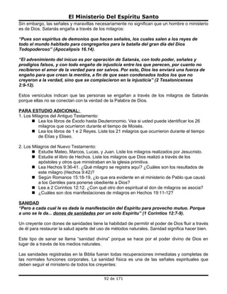 El Ministerio Del Espíritu Santo
Sin embargo, las señales y maravillas necesariamente no significan que un hombre o ministerio
es de Dios. Satanás engaña a través de los milagros:

“Pues son espíritus de demonios que hacen señales, los cuales salen a los reyes de
todo el mundo habitado para congregarlos para la batalla del gran día del Dios
Todopoderoso” (Apocalipsis 16.14).

“El advenimiento del inicuo es por operación de Satanás, con todo poder, señales y
prodigios falsos, y con todo engaño de injusticia entre los que perecen, por cuanto no
recibieron el amor de la verdad para ser salvos. Por esto, Dios les enviará una fuerza de
engaño para que crean la mentira, a fin de que sean condenados todos los que no
creyeron a la verdad, sino que se complacieron en la injusticia” (2 Tesalonicenses
2:9-12).

Estos versículos indican que las personas se engañan a través de los milagros de Satanás
porque ellas no se conectan con la verdad de la Palabra de Dios.

PARA ESTUDIO ADICIONAL:
1. Los Milagros del Antiguo Testamento:
        Lea los libros de Éxodo hasta Deuteronomio. Vea si usted puede identificar los 26
          milagros que ocurrieron durante el tiempo de Moisés.
        Lea los libros de 1 e 2 Reyes. Liste los 21 milagros que ocurrieron durante el tiempo
          de Elías y Eliseo.

2. Los Milagros del Nuevo Testamento:
        Estudie Mateo, Marcos, Lucas, y Juan. Liste los milagros realizados por Jesucristo.
        Estudie el libro de Hechos. Liste los milagros que Dios realizó a través de los
          apóstoles y otros que ministraban en la iglesia primitiva.
        Lea Hechos 9:36-41. ¿Qué milagro se registra aquí? ¿Cuáles son los resultados de
          este milagro (Hechos 9:42)?
        Según Romanos 15:18-19, ¿lo que era evidente en el ministerio de Pablo que causó
          a los Gentiles para ponerse obediente a Dios?
        Lea a 2 Corintios 12:12. ¿Con qué otro don espiritual el don de milagros se asocia?
        ¿Cuáles son dos manifestaciones de milagros en Hechos 19:11-12?

SANIDAD
“Pero a cada cual le es dada la manifestación del Espíritu para provecho mutuo. Porque
a uno se le da... dones de sanidades por un solo Espíritu” (1 Corintios 12:7-9).

Un creyente con dones de sanidades tiene la habilidad de permitir el poder de Dios fluir a través
de él para restaurar la salud aparte del uso de métodos naturales. Sanidad significa hacer bien.

Este tipo de sanar se llama “sanidad divina” porque se hace por el poder divino de Dios en
lugar de a través de los medios naturales.

Las sanidades registradas en la Biblia fueran todas recuperaciones inmediatas y completas de
las normales funciones corporales. La sanidad física es una de las señales espirituales que
deben seguir el ministerio de todos los creyentes:


                                           92 de 171
 