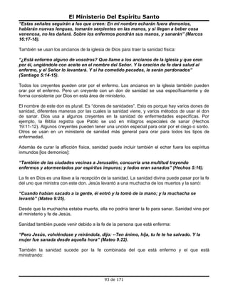 El Ministerio Del Espíritu Santo
“Estas señales seguirán a los que creen: En mi nombre echarán fuera demonios,
hablarán nuevas lenguas, tomarán serpientes en las manos, y si llegan a beber cosa
venenosa, no les dañará. Sobre los enfermos pondrán sus manos, y sanarán” (Marcos
16:17-18).

También se usan los ancianos de la iglesia de Dios para traer la sanidad física:

“¿Está enfermo alguno de vosotros? Que llame a los ancianos de la iglesia y que oren
por él, ungiéndole con aceite en el nombre del Señor. Y la oración de fe dará salud al
enfermo, y el Señor lo levantará. Y si ha cometido pecados, le serán perdonados”
(Santiago 5:14-15).

Todos los creyentes pueden orar por el enfermo. Los ancianos en la iglesia también pueden
orar por el enfermo. Pero un creyente con un don de sanidad se usa específicamente y de
forma consistente por Dios en esta área de ministerio.

El nombre de este don es plural. Es “dones de sanidades”. Esto es porque hay varios dones de
sanidad, diferentes maneras por las cuales la sanidad viene, y varios métodos de usar el don
de sanar. Dios usa a algunos creyentes en la sanidad de enfermedades específicas. Por
ejemplo, la Biblia registra que Pablo se usó en milagros especiales de sanar (Hechos
19:11-12). Algunos creyentes pueden tener una unción especial para orar por el ciego o sordo.
Otros se usan en un ministerio de sanidad más general para orar para todos los tipos de
enfermedad.

Además de curar la aflicción física, sanidad puede incluir también el echar fuera los espíritus
inmundos [los demonios]:

“También de las ciudades vecinas a Jerusalén, concurría una multitud trayendo
enfermos y atormentados por espíritus impuros; y todos eran sanados” (Hechos 5:16).

La fe en Dios es una llave a la recepción de la sanidad. La sanidad divina puede pasar por la fe
del uno que ministra con este don. Jesús levantó a una muchacha de los muertos y la sanó:

“Cuando habían sacado a la gente, él entró y la tomó de la mano; y la muchacha se
levantó” (Mateo 9:25).

Desde que la muchacha estaba muerta, ella no podría tener la fe para sanar. Sanidad vino por
el ministerio y fe de Jesús.

Sanidad también puede venir debido a la fe de la persona que está enferma:

“Pero Jesús, volviéndose y mirándola, dijo: --Ten ánimo, hija, tu fe te ha salvado. Y la
mujer fue sanada desde aquella hora” (Mateo 9:22).

También la sanidad sucede por la fe combinada del que está enfermo y el que está
ministrando:




                                           93 de 171
 