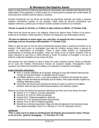 El Ministerio Del Espíritu Santo
Jesús no sólo sufrió en el Calvario para librarnos del pecado, pero también para librarnos de la
enfermedad. Él fue golpeado y recibió azotes en su dorso para la sanidad de la enfermedad. Él
sufrió para que nosotros seamos salvos y sanados.

Cuando ministrando con los dones de sanidad es importante entender que todos a quienes
nosotros ministramos pueden no ser sanados. Pablo habló de obreros compañeros que
estaban enfermos y parece que no habían recibido sanidad a través de su ministerio:

“Erasto se quedó en Corinto, y a Trófimo lo dejé enfermo en Mileto” (2 Timoteo 4:20).

Pablo tenía los dones de sanar y de milagros, todavía por alguna razón Trófimo no se sanó a
través de su ministerio. Pablo escribió a Timoteo con respecto a una enfermedad crónica:

“De aquí en adelante no tomes agua; usa, más bien, un poquito de vino a causa de tu
estómago y de tus frecuentes enfermedades” (1 Timoteo 5:23).

Pablo no dejó de usar su don de sanar simplemente porque todos a quienes él ministró no se
sanaron. Esto sería como un evangelista que deja de ministrar porque todos a quienes él
predicó no respondieron al Evangelio. Todos a quien Pablo predicó no respondieron
positivamente al mensaje del Evangelio. Todos por quien él oró no fueron sanados. Pero él
siguió haciendo lo que Dios lo había llamado a hacer. Él predicó el Evangelio y oró por el
enfermo e dejó los resultados en las manos de Dios.

Hay razones por qué sanidad no viene a todos por quien nosotros oramos. Éstos se discuten
en el curso del Instituto Internacional Tiempo de Cosecha titulado “Evangelismo Como
Levadura” que trata de la sanidad en detalle y su propósito en extender el Evangelio.

PARA ESTUDIO ADICIONAL:
     Para un estudio detallado de la sanidad, obtenga el curso del Instituto Internacional
       Tiempo de Cosecha titulado “La Batalla Para El Cuerpo”.
     Lea Mateo, Marcos, Lucas, y Juan para estudiar el ministerio de sanidad de Jesús.
       Haga una lista de todas las sanidades que Él realizó. Para cada sanidad, registre los
       métodos diferentes usados.
     Lea el libro de Hechos para estudiar los dones de sanar en acción en la iglesia
       primitiva. Note los tipos de enfermedad sanados y los métodos usados.

Observe en el libro de Hechos las personas diferentes que Dios usó en los dones de sanar:
      Hechos 3:1-11: Pedro y Juan [los apóstoles]
      Hechos 5:15; 9:32-34: Pedro [el apóstol]
      Hechos 8:5-7: Felipe [evangelista y diácono]
      Hechos 9:17-18: Ananías [creyente desconocido]
      Hechos 14:8-10; 28:7-9: Pablo [el apóstol]
      Estudie los versículos siguientes. Haga una lista de algunas de las razones porque
         Dios realiza sanidades: Juan 9:1-3; Hechos 3:1-10; 4:4; Filipenses 2:25-27.

LENGUAS
“Pero a cada cual le es dada la manifestación del Espíritu para provecho mutuo. Porque
a uno se le da... géneros de lenguas...” (1 Corintios 12:7-10).


                                           95 de 171
 