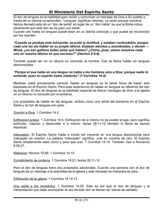 El Ministerio Del Espíritu Santo
El don de lenguas es la habilidad para recibir y comunicar un mensaje de Dios a Su pueblo a
través de un idioma no aprendido. “Lenguas” significan idiomas. La razón porque nosotros
hemos llamado este de un “don de señal” en lugar de un “don habla” es que la Biblia indica
claramente que este don se da para una señal.
Cuando uno habla en lenguas puede estar en un idioma conocido y que puede se reconocido
por los oyentes:

“Cuando se produjo este estruendo, se juntó la multitud; y estaban confundidos, porque
cada uno les oía hablar en su propio idioma. Estaban atónitos y asombrados, y decían: --
Mirad, ¿no son galileos todos estos que hablan? ¿Cómo, pues, oímos nosotros cada
uno en nuestro idioma en que nacimos?” (Hechos 2:6-8).

También puede ser en un idioma no conocido al hombre. Ese se llama hablar en lenguas
desconocidas:

“Porque el que habla en una lengua no habla a los hombres sino a Dios; porque nadie le
entiende, pues en espíritu habla misterios” (1 Corintios 14:2).

Mientras usted previamente conoció, hablar en lenguas es la señal física de haber sido
bautizado en el Espíritu Santo. Pero esta experiencia de hablar en lenguas es diferente del don
de lenguas. El don de lenguas es la habilidad especial de liberar mensajes de Dios a la iglesia
en un idioma no conocido por el portavoz.

Los propósitos de hablar en las lenguas, ambos como una señal del bautismo en el Espíritu
Santo y el don de lenguas son para:

Oración a Dios: 1 Corintios 14:2

Edificación propia: 1 Corintios 14:4. Edificación de si mismo no es exaltar el ego, pero significa
estimular, mejorar, y desarrollar a si mismo. Isaías 28:11-12 también lo llama de reposo
espiritual.

Intercesión: El Espíritu Santo habla a través del creyente en una lengua desconocida para
interceder en oración. La palabra “interceder” significa orar en nombre de otro. El Espíritu
Santo simplemente sabe cómo y para qué orar. 1 Corintios 14:14. También Vea a Romanos
8:26,27.

Alabanza: Hechos 10:46; 1 Corintios 14:15

Cumplimiento de profecía: 1 Corintios 14:21; Isaías 28:11-12

Pero el don de lenguas tiene dos propósitos adicionales. Cuando una persona con el don de
lenguas da un mensaje a la asamblea de la iglesia y este mensaje se interpreta es para...

Edificación de la iglesia: 1 Corintios 14:12-13

Una señal a los incrédulos: 1 Corintios 14:22. Esto es por qué el don de lenguas y la
interpretación que debe acompañar el uso de este don se llaman de “dones de señales”.


                                             96 de 171
 