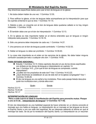 El Ministerio Del Espíritu Santo
Hay directrices específicas dadas para usar el don de lenguas en la iglesia:

1. No todos deben hablar de una vez: 1 Corintios 12:30.

2. Para edificar la iglesia, el don de lenguas debe acompañarse por la interpretación para que
los oyentes entienda lo que se dice: 1 Corintios 14:1-5.

3. Debido a esto, un creyente con el don de lenguas debe quedarse callado si no hay ningún
intérprete: 1 Corintios 14:28.

4. Él también debe orar por el don de interpretación: 1 Corintios 12:13.

5. En la iglesia es más importante hablar en el idioma entendido que en lenguas si ningún
intérprete está presente: 1 Corintios 14:18-19.

6. Sólo una persona debe interpretar de cada vez: 1 Corintios 14:27.

7. Una persona con el don de lenguas puede controlarlo: 1 Corintios 14:32-33.

8. Hablar en lenguas no debe ser prohibido: 1 Corintios 14:39-40.

9. La cosa más importante es el orden en los servicios de la iglesia. No debe haber ninguna
confusión causada por esto o cualquier otro don: 1 Corintios 14:40.

PARA ESTUDIO ADICIONAL:
     Estudie 1 Corintios 12-14. Estos capítulos discuten el uso de los dones espirituales
       con énfasis en los dones de lenguas e interpretación en capítulo 14.
     Lea 1 Corintios 14:5. ¿Con qué el don de lenguas es comparado, cuándo
       interpretado?
     ¿Cuáles son los propósitos de este don? Vea 1 Corintios 14:4,5,22.
     ¿Qué directrices se establecen al uso de este don en la iglesia congregada? Vea 1
       Corintios 14:26-28.
     El don de lenguas es una señal a los incrédulos. Para cada pasaje listada descubra
       quién los incrédulos eran y donde ellos eran:

                         Quién           Donde
Hechos 2:2-13       _______________ _____________________
Hechos 10:24-28     _______________ _____________________
Hechos 19:1-7       _______________ _____________________

INTERPRETACIÓN DE LENGUAS
“Pero a cada cual le es dada la manifestación del Espíritu para provecho mutuo. Porque
a uno se le da... interpretación de lenguas” (1 Corintios 12:7-10).

El don de interpretación es una habilidad especial de hacer entender en un idioma conocido el
mensaje que uno habla en lenguas. La interpretación de un mensaje en las lenguas se da por
el Espíritu Santo a uno con este don espiritual. No se interpreta sabiendo el idioma en que el
mensaje fue dado. Se da por la revelación del Espíritu Santo. La interpretación es un resumen


                                            97 de 171
 