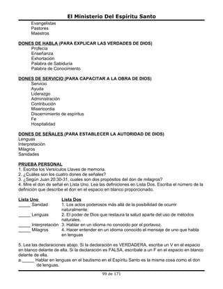 El Ministerio Del Espíritu Santo
      Evangelistas
      Pastores
      Maestros

DONES DE HABLA (PARA EXPLICAR LAS VERDADES DE DIOS)
    Profecía
    Enseñanza
    Exhortación
    Palabra de Sabiduría
    Palabra de Conocimiento

DONES DE SERVICIO (PARA CAPACITAR A LA OBRA DE DIOS)
    Servicio
    Ayuda
    Liderazgo
    Administración
    Contribución
    Misericordia
    Discernimiento de espíritus
    Fe
    Hospitalidad

DONES DE SEÑALES (PARA ESTABLECER LA AUTORIDAD DE DIOS)
Lenguas
Interpretación
Milagros
Sanidades

PRUEBA PERSONAL
1. Escriba los Versículos Llaves de memoria.
2. ¿Cuáles son los cuatro dones de señales?
3. ¿Según Juan 20:30-31, cuales son dos propósitos del don de milagros?
4. Mire el don de señal en Lista Uno. Lea las definiciones en Lista Dos. Escriba el número de la
definición que describe el don en el espacio en blanco proporcionado.

Lista Uno            Lista Dos
_____ Sanidad        1. Los actos poderosos más allá de la posibilidad de ocurrir
                     naturalmente.
_____ Lenguas        2. El poder de Dios que restaura la salud aparte del uso de métodos
                     naturales.
_____ Interpretación 3. Hablar en un idioma no conocido por el portavoz.
_____ Milagros       4. Hacer entender en un idioma conocido el mensaje de uno que habla
                     en lenguas

5. Lea las declaraciones abajo. Si la declaración es VERDADERA, escriba un V en el espacio
en blanco delante de ella. Si la declaración es FALSA, escríbale a un F en el espacio en blanco
delante de ella.
a._____ Hablar en lenguas en el bautismo en el Espíritu Santo es la misma cosa como el don
          de lenguas.
                                           99 de 171
 