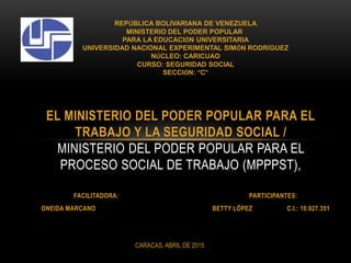 FACILITADORA: PARTICIPANTES:
ONEIDA MARCANO BETTY LÓPEZ C.I.: 10.927.351
EL MINISTERIO DEL PODER POPULAR PARA EL
TRABAJO Y LA SEGURIDAD SOCIAL /
MINISTERIO DEL PODER POPULAR PARA EL
PROCESO SOCIAL DE TRABAJO (MPPPST),
REPÚBLICA BOLIVARIANA DE VENEZUELA
MINISTERIO DEL PODER POPULAR
PARA LA EDUCACIÓN UNIVERSITARIA
UNIVERSIDAD NACIONAL EXPERIMENTAL SIMÓN RODRÍGUEZ
NÚCLEO: CARICUAO
CURSO: SEGURIDAD SOCIAL
SECCIÓN: “C”
CARACAS, ABRIL DE 2015
 