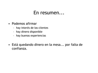 En resumen...

• Podemos afirmar
   – hay interés de los clientes
   – hay dinero disponible
   – hay buenas experiencias


• Está quedando dinero en la mesa... por falta de
  confianza.
 