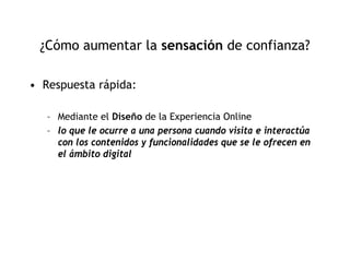 ¿Cómo aumentar la sensación de confianza?

• Respuesta rápida:

   – Mediante el Diseño de la Experiencia Online
   – lo que le ocurre a una persona cuando visita e interactúa
     con los contenidos y funcionalidades que se le ofrecen en
     el ámbito digital
 