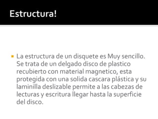    La estructura de un disquete es Muy sencillo.
    Se trata de un delgado disco de plastico
    recubierto con material magnetico, esta
    protegida con una solida cascara plástica y su
    laminilla deslizable permite a las cabezas de
    lecturas y escritura llegar hasta la superficie
    del disco.
 