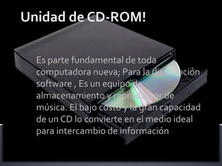 Es parte fundamental de toda
computadora nueva; Para la distribución
software , Es un equipo de
almacenamiento y reproductor de
música. El bajo costo y la gran capacidad
de un CD lo convierte en el medio ideal
para intercambio de información
 