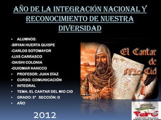 AÑO DE LA INTEGRACIÓN NACIONAL Y
      RECONOCIMIENTO DE NUESTRA
                DIVERSIDAD
   ALUMNOS:
-BRYAN HUERTA QUISPE
-CARLOS SOTOMAYOR
-LUIS CARRASCO
-DAISHI COLONIA
-GUIOMAR HANCCO
   PROFESOR: JUAN DÍAZ
   CURSO: COMUNICACIÓN
   INTEGRAL
   TEMA: EL CANTAR DEL MIO CID
   GRADO: 5º SECCIÓN: D
   AÑO


           2012
 