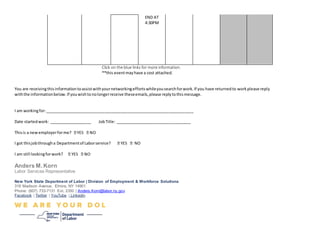 END AT
4:30PM
Click on the blue links for more information.
**this eventmayhave a cost attached.
You are receivingthisinformationtoassistwithyournetworkingeffortswhileyousearchforwork.If you have returnedto workplease reply
withthe informationbelow.If youwishtonolongerreceive theseemails,please replytothismessage.
I am workingfor:___________________________________________________________________
Date startedwork: ___________________ JobTitle: __________________________________
Thisis a newemployerforme?
I got thisjobthrougha Departmentof Laborservice? NO
I am still lookingforwork?
Anders M.Korn
Labor Services Representative
New York State Department of Labor | Division of Employment & Workforce Solutions
318 Madison Avenue, Elmira, NY 14901
Phone: (607) 733-7131 Ext. 2350 | Anders.Korn@labor.ny.gov
Facebook | Twitter | YouTube | Linkedin
 