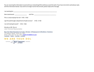 You are receivingthisinformationtoassistwithyournetworkingeffortswhileyousearchforwork.If you have returnedto workplease reply
withthe informationbelow.If youwishtonolongerreceive theseemails,please replytothismessage.
I am workingfor:___________________________________________________________________
Date startedwork: ___________________ JobTitle: __________________________________
Thisis a newemployerforme?
I got thisjobthrougha Departmentof Laborservice? NO
I am still lookingforwork?
Anders M.Korn
Labor Services Representative
New York State Department of Labor | Division of Employment & Workforce Solutions
318 Madison Avenue, Elmira, NY 14901
Phone: (607) 733-7131 Ext. 2350 | Anders.Korn@labor.ny.gov
Facebook | Twitter | YouTube | Linkedin
 