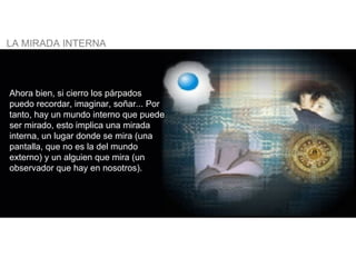 Ahora bien, si cierro los párpados puedo recordar, imaginar, soñar... Por tanto, hay un mundo interno que puede ser mirado, esto implica una mirada interna, un lugar donde se mira (una pantalla, que no es la del mundo externo) y un alguien que mira (un observador que hay en nosotros).   LA MIRADA INTERNA   