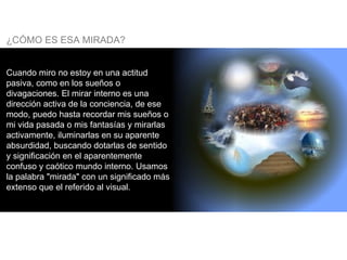 Cuando miro no estoy en una actitud pasiva, como en los sueños o divagaciones. El mirar interno es una dirección activa de la conciencia, de ese modo, puedo hasta recordar mis sueños o mi vida pasada o mis fantasías y mirarlas activamente, iluminarlas en su aparente absurdidad, buscando dotarlas de sentido y significación en el aparentemente confuso y caótico mundo interno. Usamos la palabra "mirada" con un significado más extenso que el referido al visual. ¿CÓMO ES ESA MIRADA? 