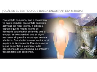 ¿CUÁL ES EL SENTIDO QUE BUSCA ENCOTRAR ESA MIRADA? Ese sentido es anterior aún a esa mirada, ya que le impulsa; ese sentido permite la actividad del mirar interno. Y si llega a captarse que la mirada interna es necesaria para develar el sentido que la empuja, se comprenderá que en algún momento, el que mira tendrá que verse a sí-mismo. Ese sí-mismo no es la mirada, ni siquiera es la conciencia. Ese sí-mismo es lo que da sentido a la mirada y a las operaciones de la conciencia. Es anterior y trascendente a la conciencia.   