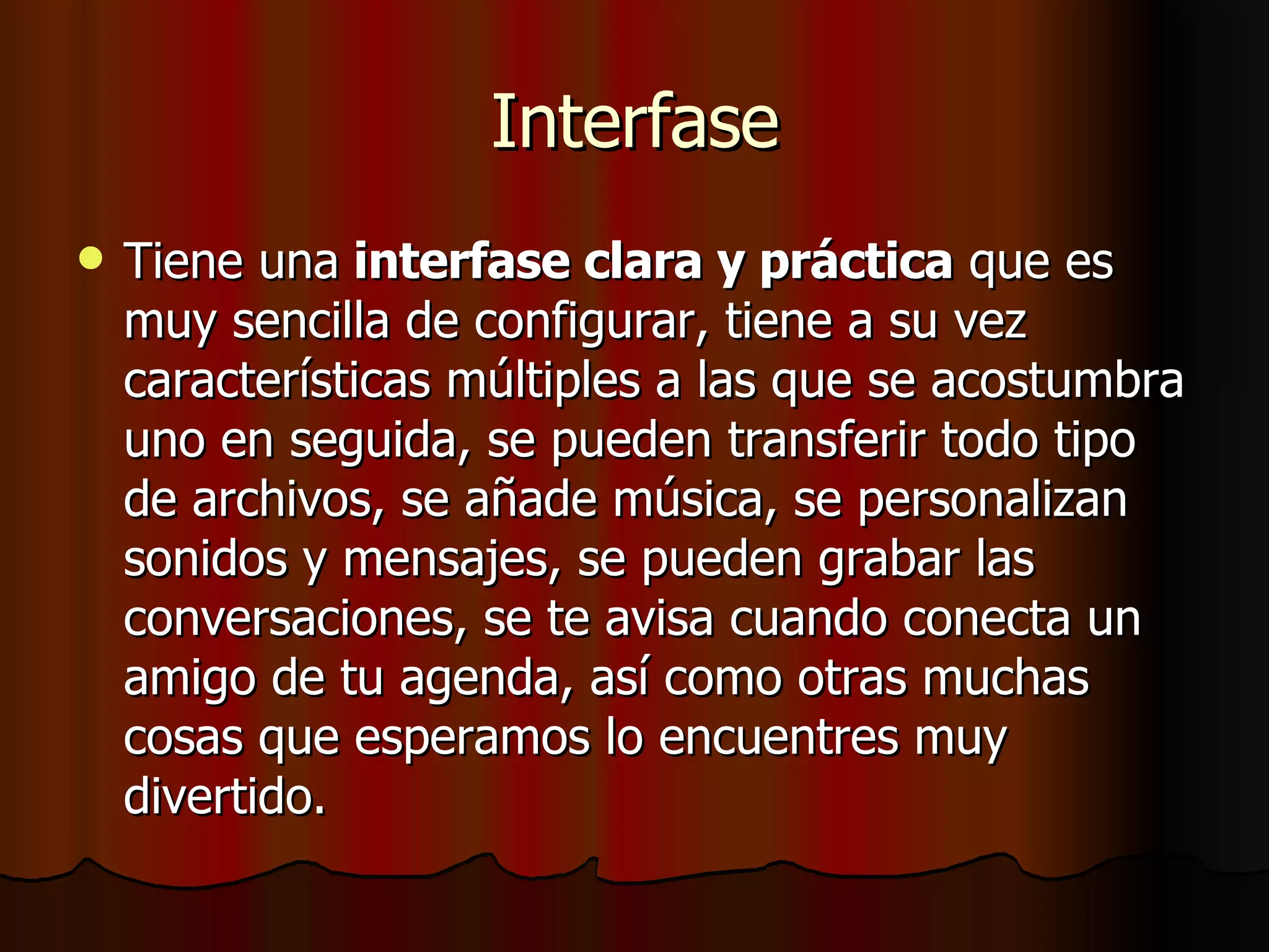 Interfase Tiene una  interfase clara y práctica  que es muy sencilla de configurar, tiene a su vez características múltiples a las que se acostumbra uno en seguida, se pueden transferir todo tipo de archivos, se añade música, se personalizan sonidos y mensajes, se pueden grabar las conversaciones, se te avisa cuando conecta un amigo de tu agenda, así como otras muchas cosas que esperamos lo encuentres muy divertido.  