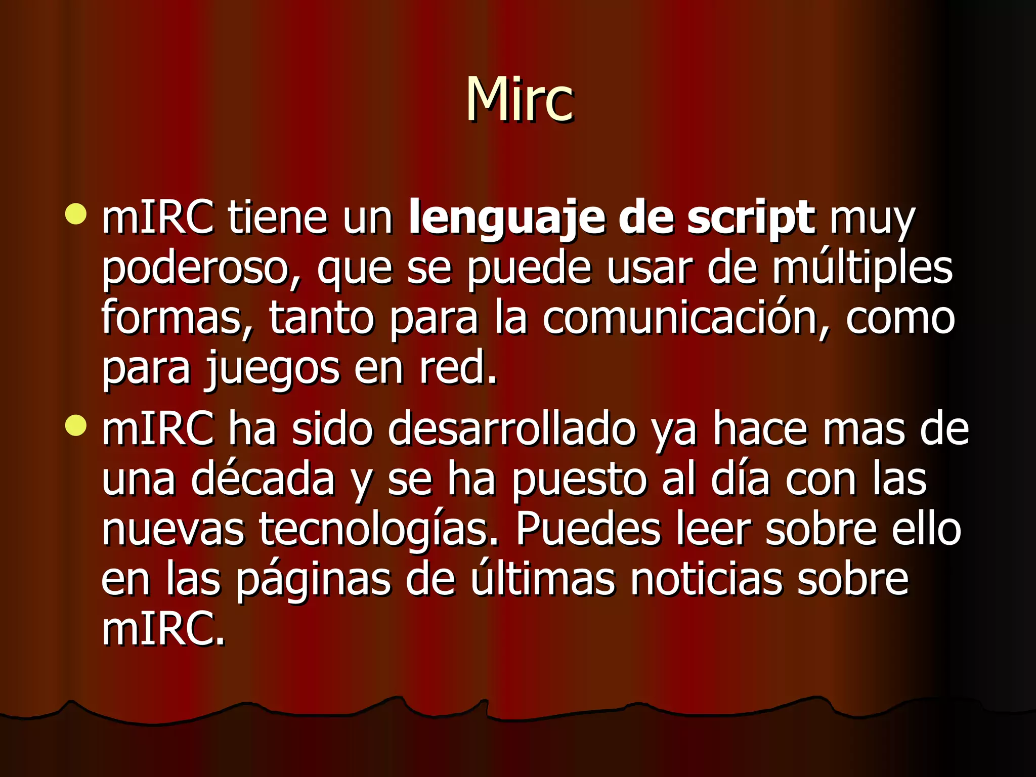 Mirc mIRC tiene un  lenguaje de script  muy poderoso, que se puede usar de múltiples formas, tanto para la comunicación, como para juegos en red.  mIRC ha sido desarrollado ya hace mas de una década y se ha puesto al día con las nuevas tecnologías. Puedes leer sobre ello en las páginas de últimas noticias sobre mIRC.  