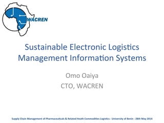  
Sustainable	
  Electronic	
  Logis2cs	
  
Management	
  Informa2on	
  Systems	
  
	
  
Omo	
  Oaiya	
  
CTO,	
  WACREN	
  
	
  
Supply	
  Chain	
  Management	
  of	
  Pharmaceu6cals	
  &	
  Related	
  Heath	
  Commodi6es	
  Logis6cs	
  -­‐	
  University	
  of	
  Benin	
  -­‐	
  28th	
  May	
  2014	
  
 