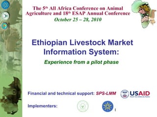 1
Financial and technical support: SPS-LMM
Implementers:
Ethiopian Livestock Market
Information System:
Experience from a pilot phase
The 5th
All Africa Conference on Animal
Agriculture and 18th
ESAP Annual Conference
October 25 – 28, 2010
 
