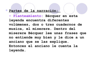 Partes de la narración:  - Planteamiento:  Bécquer en esta leyenda encuentra diferentes volúmenes, dos o tres cuadernos de musica, el miserere. Dentro del miserere Bécquer lee unas frases que no entiende muy bien y le dice a un anciano que se las explique. Entonces el anciano le cuenta la leyenda. 
