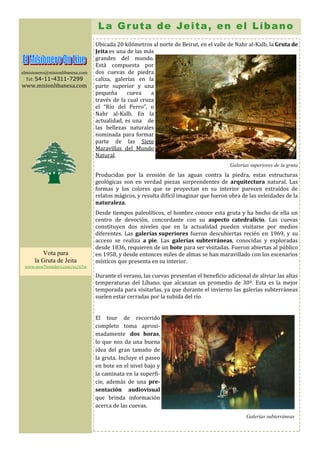 L a G r u t a d e Je i t a , e n e l L í b a n o
                                 Ubicada 20 kilómetros al norte de Beirut, en el valle de Nahr al-Kalb, la Gruta de
                                 Jeita es una de las más
                                 grandes del mundo.
                                 Está compuesta por
elmisionero@misionlibanesa.com   dos cuevas de piedra
  Tel: 54-11-4311-7299           caliza, galerías en la
www.misionlibanesa.com           parte superior y una
                                 pequeña      cueva    a
                                 través de la cual cruza
                                 el “Río del Perro”, o
                                 Nahr al-Kalb. En la
                                 actualidad, es una de
                                 las bellezas naturales
                                 nominada para formar
                                 parte de las Siete
                                 Maravillas del Mundo
                                 Natural.
                                                                                        Galerías superiores de la gruta
                                 Producidas por la erosión de las aguas contra la piedra, estas estructuras
                                 geológicas son en verdad piezas sorprendentes de arquitectura natural. Las
                                 formas y los colores que se proyectan en su interior parecen extraídos de
                                 relatos mágicos, y resulta difícil imaginar que fueron obra de las veleidades de la
                                 naturaleza.
                                 Desde tiempos paleolíticos, el hombre conoce esta gruta y ha hecho de ella un
                                 centro de devoción, concordante con su aspecto catedralicio. Las cuevas
                                 constituyen dos niveles que en la actualidad pueden visitarse por medios
                                 diferentes. Las galerías superiores fueron descubiertas recién en 1969, y su
                                 acceso se realiza a pie. Las galerías subterráneas, conocidas y exploradas
                                 desde 1836, requieren de un bote para ser visitadas. Fueron abiertas al público
         Vota para               en 1958, y desde entonces miles de almas se han maravillado con los escenarios
      la Gruta de Jeita          místicos que presenta en su interior.
 www.new7wonders.com/es/n7w

                                 Durante el verano, las cuevas presentan el beneficio adicional de aliviar las altas
                                 temperaturas del Líbano, que alcanzan un promedio de 30º. Esta es la mejor
                                 temporada para visitarlas, ya que durante el invierno las galerías subterráneas
                                 suelen estar cerradas por la subida del río.


                                 El tour de recorrido
                                 completo toma aproxi-
                                 madamente dos horas,
                                 lo que nos da una buena
                                 idea del gran tamaño de
                                 la gruta. Incluye el paseo
                                 en bote en el nivel bajo y
                                 la caminata en la superfi-
                                 cie, además de una pre-
                                 sentación audiovisual
                                 que brinda información
                                 acerca de las cuevas.
                                                                                               Galerías subterráneas
 