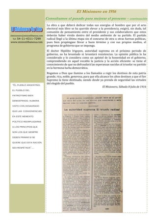 El Misionero en 1916
                                 Consultamos el pasado para mejorar el presente -                     continuación

                                 La obra a que deberá dedicar todas sus energías el hombre que por el acto
                                 electoral más libre se ha querido elevar a la presidencia, exigirá, sin duda, tal
                                 comunión de pensamiento entre el presidente y sus colaboradores que estos
elmisionero@misionlibanesa.com   deberán haber vivido dentro del medio ambiente de su partido. El partido
  Tel: 54-11-4311-7299           radical llegó a la última etapa sin el concurso de otra u otras fuerzas políticas,
www.misionlibanesa.com           pues bien propóngase llevar a buen término y con sus propios medios, el
                                 programa de gobierno que se imponga.
                                 El doctor Hipólito Irigoyen, autoridad suprema en el próximo periodo de
                                 gobierno, no ha levantado ni levantará resistencias. La opinión pública lo ha
                                 considerado y lo considera como un apóstol de la honestidad en el gobierno,
                                 comprendiendo en aquel vocablo la justicia y la acción eficiente: se tiene el
                                 conocimiento de que no defraudará las esperanzas nacidas al triunfar su partido
                                 en la hermosa lucha democrática.
                                 Rogamos a Dios que ilumine a los llamados a regir los destinos de esta patria
                                 grande, rica, noble, generosa, para que ella alcance los altos destinos a que el Ser
                                 Supremo la tiene destinada, siendo desde ya prenda de seguridad las virtudes
                                 del elegido del pueblo.
 “El pueblo argentino,
                                                                                El Misionero, Sábado 8 Julio de 1916
 el pueblo del

 patriotismo bien

 demostrado, hubiera

 visto con desagrado

 que las conveniencias

 en este memento

 político reemplazaran

 a los principios que

 son los que siempre

 deben primar si se

 quiere que esta nación

 sea respetada”….
 