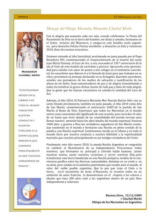 Pagina 2                                                                  El Misionero on line



                  Mensaje del Obispo Maronita Monseñor Charbel Merhi
                  Con la alegría que aumenta cada vez más, cuando celebramos la Fiesta del
                  Nacimiento de Dios en la tierra del hombre, me dirijo a ustedes, hermanos en
                  el Señor, lectores del Misionero, y amigos en este bendito suelo argenti-
                  no, para desearles Felices Fiestas navideñas y desearles un feliz y venturoso
                  2010, lleno de eventos evocativos:

                  Estamos viviendo el Año Sacerdotal, proclamado en junio pasado por el Papa
                  Benedicto XVI, conmemorando el sesquicentenario de la muerte del santo
                  Juan María Vianney, el Cura de Ars, o sea, evocando el 150 º aniversario de la
                  ida al Cielo de este modelo de sacerdote y párroco. Aprovecho esta oportuni-
                  dad para saludar con amor de pastor a mis colegas en el ministerio sacerdo-
  Monseñor
                  tal, los sacerdotes que dijeron sí a la llamada de Jesús para que trabajen en su
charbel merhi
                  viña y proclamen su mensaje declarado en su Evangelio. Queridos sacerdotes,
                  ustedes son portadores de los medios de salvación y santificación de las
                  almas de los fieles. Sean comunicadores de paz y de alegría transmitiendo a
                  todos los hombres la gracia divina, fuente de toda paz y base de toda alegría.
“Continuemos      Que la gente que los buscan encuentren en ustedes la santidad del Cura de
siendo en el
                  Ars.

Líbano y en       Además, el Año 2010, El Patriarca Maronita Mar Nasrala Butros Sfeir con su
todo el mundo
                  santo Sínodo proclamaron, también en junio pasado, el Año 2010 como Año
                  de San Marón, conmemorando el aniversario 1600º de la partida de San
faros por         Marón al Reino de Dios. Esperemos que todos los Maronitas en el mundo
nuestra           entero sean conscientes del significado de esta ocasión, para recordar el valor
                  de un Santo que vivió alejado de las comodidades del mundo terreno para
conducta y        llamar nuestra atención hacia los altos ideales del mundo espiritual. Pasaron
nuestra           1600 años y gracias a Dios los verdaderos seguidores de San Marón contin-
                  úan existiendo en el mundo y formaron una Nación en pleno sentido de la
fidelidad a la    palabra, una Nación espiritual. Continuemos siendo en el Líbano y en todo el
espiritualidad    mundo faros por nuestra conducta y nuestra fidelidad a la espiritualidad
                  maronita que consiste principalmente en ser testigos verdaderos de Cristo.
maronita que
consiste          Finalmente, este Año nuevo 2010, la amada Nación Argentina se congratula
                  en celebrar el Bicentenario de su Independencia. Procuremos, todos
principalmente    nosotros, que formamos su principal y colorido tejido humano, juntar
en ser testigos   nuestras manos, aunar nuestros corazones y cerrar nuestras filas, para
                  transformar esta tierra bendecida en una Nación próspera, modelo de la con-
verdaderos de     vivencia pacífica entre las diversas comunidades, distintas en su credo y en
Cristo”.          su etnia, pero unidas en el auténtico patriotismo que resalta ante el mundo el
                  valor del noble pueblo argentino. Que la paz que trajo el Cielo a la
                  tierra, en el nacimiento de Jesús el Nazareno, la vivamos todos en un
                  ambiente de amor fraterno, la demostremos en el respeto a los valores e
                  ideales que hace 200 años unió a los argentinos dentro de un país libre
                  independiente y soberano.



                                                                  Buenos Aires, 15/12/2009
                                                                            + Charbel Merhi
                                                        Obispo de los Maronitas en Argentina
 