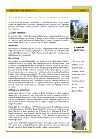 DICIEMBRE 2009, NÚMERO 36                                                                     Pagina 4




Un Santo de nuestros padres a los hijos de nuestros días- continuación

Su vida de monje piadoso y virtuoso y la conservación de su cuerpo fueron
causas de reputación de santidad. En nuestros días, los fieles, ricos y pobres,
personas notables o sencillas, acuden a su tumba a solicitar un favor o pedir
una curación.

ALGUNOS MILAGROS
Durante su vida, el Padre Nemetala realizó muchos milagros debido a su pro-
funda espiritualidad, sus grandes virtudes y su alma radiante por estar unida a
su creador a través de la oración. Después de su muerte, Dios otorgó muchas
sanaciones y milagros por la intersección del “Santo de Kfifan”.
Musa Saliba
                                                                                      Convent
Musa Saliba, un hombre ciego del pueblo de Btegrin(El Maten), visitó la tumba
del padre Nemetala, rezando y pidiendo por su curación. Un profundo sueño             de Kfifan
vino sobre Musa, entonces el Padre Nemetala se le apareció y sanó sus ojos,
habilitándole ver claramente.
Miguel Kfury
Otro milagro ocurrió a Miguel Kfury del pueblo de Watta El Mrouge. Una efer-         “Él   buscó a
medad incurable atacó sus dos pies, volviéndolos secos, desprovistos de carne
y torcidos hasta el punto de dejarlo tullido. Sus médicos perdieron toda espe-       Dios en un
ranza de curación. Habiendo oído de los milagros que operaba el Padre Neme-          continuo y
tala, este hombre decidió visitar su tumba en Kfifan y pedir por su sanación.
Durmió una noche en el monasterio, y mientras estaba en profundo sueño se            lo hallaba
le apareció un viejo monje diciéndole: “levantate y vete a ayudar a los monjes       en las caras
a trasladar las uvas del viñedo”. Miguel respondió inmediatamente: “¿no me ve
paralizado, como puedo andar y llevar las uvas?”. El monje replicó: “toma este       de sus
par de zapatos, póntelos y anda”. Entonces el enfermo tomó los zapatos e in-         hermanos y
tentó extender su pie derecho y a su sorpresa se encontró capaz de hacerlo. Se
levantó y comenzó a sentir que sus pies estaban llenos de sangre y cubiertos         él se
de carne.                                                                            humilló en
El Milagro de Andre Najm                                                             el cariño ”
Andre Najm, nacido el 29 de octubre de 1966 disfrutó de la salud excelente
durante los veinte primeros años de su vida. Sin embargo en junio de 1986 él
comenzó a experimentar una fatiga crónica y depresiones, era incapaz de an-
dar una distancia corta. Muchos médicos en Líbano y en el extranjero lo trata-
ron en vano. Él sufría " del cáncer en la sangre " y requirió transfusiones de
sangre frecuentes.
Sobre el 26 de septiembre de 1987 Andre acompañado de su familia y amigos
visitó el monasterio de Kfifan donde él rezó fervientemente en la tumba de
Beato Hardini. La gente alrededor de él lo oyó decir "pido usted, Beato Al-
Hardini, deme una gota de sangre ya que estoy tan cansado al punto donde
hasta no puedo pedir para la sangre en la calle. "Él entonces pidió llevar el
hábito monástico, y él gritó, "llevé el hábito monástico, y fui curado, no necesi-
te la sangre más."
Andre no ha requerido ninguna transfusión de sangre desde entonces, y en
1991 él se casó con Rola Salim Raad. Ellos tienen dos niños, un hijo llamó
Charbel y una hija llamó Rafka. Hoy, Andre está en excelente salud.
 