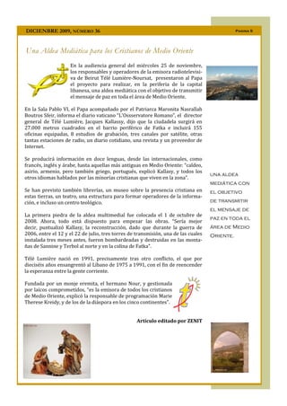 DICIENBRE 2009, NÚMERO 36                                                                      Pagina 5




Una Aldea Mediática para los Cristianos de Medio Oriente
                    En la audiencia general del miércoles 25 de noviembre,
                    los responsables y operadores de la emisora radiotelevisi-
                    va de Beirut Télé Lumière-Noursat, presentaron al Papa
                    el proyecto para realizar, en la periferia de la capital
                    libanesa, una aldea mediática con el objetivo de transmitir
                    el mensaje de paz en toda el área de Medio Oriente.

En la Sala Pablo VI, el Papa acompañado por el Patriarca Maronita Nasrallah
Boutros Sfeir, informa el diario vaticano “L'Ossservatore Romano”, el director
general de Télé Lumière, Jacques Kallassy, dijo que la ciudadela surgirá en
27.000 metros cuadrados en el barrio periférico de Fatka e incluirá 155
oficinas equipadas, 8 estudios de grabación, tres canales por satélite, otras
tantas estaciones de radio, un diario cotidiano, una revista y un proveedor de
Internet.

Se producirá información en doce lenguas, desde las internacionales, como
francés, inglés y árabe, hasta aquellas más antiguas en Medio Oriente: “caldeo,
asirio, armenio, pero también griego, portugués, explicó Kallasy, y todos los
                                                                                    una aldea
otros idiomas hablados por las minorías cristianas que viven en la zona”.
                                                                                    mediática con
Se han previsto también librerías, un museo sobre la presencia cristiana en         el objetivo
estas tierras, un teatro, una estructura para formar operadores de la informa-
ción, e incluso un centro teológico.                                                de transmitir
                                                                                    el mensaje de
La primera piedra de la aldea multimedial fue colocada el 1 de octubre de
                                                                                    paz en toda el
2008. Ahora, todo está dispuesto para empezar las obras. “Sería mejor
decir, puntualizó Kallasy, la reconstrucción, dado que durante la guerra de         área de Medio
2006, entre el 12 y el 22 de julio, tres torres de transmisión, una de las cuales   Oriente.
instalada tres meses antes, fueron bombardeadas y destruidas en las monta-
ñas de Sannine y Terbol al norte y en la colina de Fatka”.

Télé Lumière nació en 1991, precisamente tras otro conflicto, el que por
dieciséis años ensangrentó al Líbano de 1975 a 1991, con el fin de reencender
la esperanza entre la gente corriente.

Fundada por un monje eremita, el hermano Nour, y gestionada
por laicos comprometidos, “es la emisora de todos los cristianos
de Medio Oriente, explicó la responsable de programación Marie
Therese Kreidy, y de los de la diáspora en los cinco continentes”.


                                                   Artículo editado por ZENIT
 