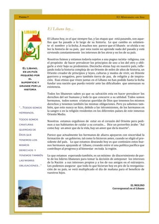 Pagina 7                                                                  El Misionero on line



                   El Líbano hoy...

                   El Líbano hoy, es el que siempre fue, y las etapas que está pasando, son aque-
                   llas que ha pasado a lo largo de su historia. Lo que cambio es solamen-
                   te el nombre y la fecha. A muchos nos parece que el libanés se olvida o no
                   lee la historia de su país, por esta razón no aprende nada del pasado y está
                   sirviendo constantemente los intereses de los otros y no los de su país.

                   Nosotros fuimos y estamos todavía sujetos a una pugna racista- religiosa, con
                   el propósito de hacer prevalecer los principios de uno a los del otro y obli-
                   garle a vivir bajo su predominio. Dieciocho etnias hay en nuestro país, refle-
  El Líbano,
                   jando toda la historia compleja de un Oriente de miles de años de historia, un
  es un país
                   Oriente creador de principios y leyes, culturas y modos de vivir, un Oriente
 pequeño por       guerrero y vengativo, pero también tierra de paz, de religión y de inspira-
      el           ción. Esas etnias que viven juntas en el Líbano no han podido hasta la fecha
 superficie y      fundar una nación que pueda resistir ante las dificultades que amenazan su
grande por la      existencia.
   historia
                   Todos los libaneses saben ya que su salvación esta en hacer prevalecer los
                   derechos del ser humano y todo lo que concurre a su utilidad. Todos somos
                   hermanos, todos somos criaturas queridas de Dios que tenemos los mismos
                   derechos y tenemos también las mismas obligaciones. Pero ya sabemos tam-
“...Todos somos    bién, que esto nunca se hizo, debido a las intromisiones, de los hermanos en
                   la sangre o en la religión residentes en los diferentes países de este inmenso
hermanos,
                   Oriente Medio.
todos somos
                   Nosotros estamos orgullosos de estar en el corazón del Oriente pero pedi-
criaturas          mos a sus habitantes de cuidar a su corazón… Dice un proverbio árabe: “Así
                   como hay un amor que da la vida, hay un amor que da la muerte”.
queridas de
Dios que           Parece que actualmente los hermanos de afuera apoyaron con sinceridad la
                   formación de un gobierno, tal como lo hicieron antes, cuando se eligió el pre-
tenemos los
                   sidente del país. Lo que estamos deseando hoy es que continúen estos bue-
mismos             nos hermanos apoyando al Líbano, creando entre sí una política pacífica que
derechos y
                   contribuye al progreso y al bienestar en toda la región.

tenemos también    Lo que estamos esperando también, es un mínimo de discernimiento de par-
las mismas
                   te de los lideres libaneses para tomar la decisión de anteponer los intereses
                   de la Nación a sus intereses propios y a los de sus amigos en el extranjero.
obligaciones...”   Les podemos asegurar que todo lo que hicieran hoy en pro de la reorganiza-
                   ción de su país, se verá multiplicado el día de mañana para el beneficio de
                   vuestros hijos.



                                                                                     EL MOLINO
                                                                       Corresponsal en el Líbano
 