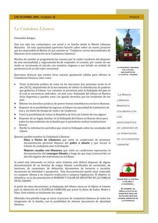 DICIEMBRE 2009, NÚMERO 36                                                                           Pagina 8




La Ciudadanía Libanesa

Estimados Amigos,

Una vez más nos contactamos con usted y su familia desde la Misión Libanesa
Maronita. En esta oportunidad queremos hacerle saber sobre un nuevo proyecto
que ha emprendido la Misión el cual consiste en “Colaborar con los descendientes de
libaneses en la tramitación de la Ciudadanía Libanesa”.

Muchos de ustedes se preguntarán las razones por la cuales resultaría útil disponer
de esta nacionalidad, y seguramente ha de responder el corazón, por cuanto de ese
modo se incrementa el vínculo con nuestros orígenes y nos brinda un sentido de
                                                                                        La bandera Libanesa
pertenencia de un alto valor emocional.                                                      en la plaza
                                                                                            san martin en
Queremos destacar que existen otras razones igualmente válidas para obtener la           la capital federal
Ciudadanía Libanesa, tales como:

    Tener el derecho político de votar en las elecciones (las próximas serán en el
     año 2013), disponiendo de la herramienta de definir la distribución de poderes
     que gobierna al Líbano. Los votantes se presentan ante la Embajada del país en
     el cual se encuentran radicados, -en este caso- Embajada del Líbano en Buenos      “La Mision
     Aires Argentina y pueden votar con iguales derechos que los residentes de ese
     país.                                                                              Libanesa
   Obtener los derechos jurídicos de poseer bienes inmobiliarios en tierra libanesa.
                                                                                        Maronita
   Disponer de la posibilidad de ingresar al Líbano sin necesidad de tramitación de
    visa y sin límite de tiempo de visita o de residencia.                              colabora con
   Tener la posibilidad de visitar la República de Siria sin trámite de visa alguno.
                                                                                        los
   Disponer de un legajo familiar en la Embajada del Líbano en Buenos Aires para
    todos los descendientes de la familia que le permitirán realizar tramitaciones      descendentes
    futuras.
    Recibir la información periódica que emite la Embajada sobre las novedades del     de libaneses en
     Líbano.
                                                                                        la tramitación
Quienes pueden tramitar la Ciudadanía Libanesa:
        Hijos o Nietos de Libaneses que estén en condiciones de presentar               de la ciudadanía
        documentación personal libanesa del padre o abuelo y que inicien el
                                                                                        libanesa”
        trámite de ciudadanía ante la Embajada.
        Mujeres casadas con libaneses que estén en condiciones representar la
        documentación del conyugue libanés y luego de que haya transcurrido un
        año del registro del matrimonio en el Líbano.

Si usted está interesado en iniciar estos trámites solo deberá disponer de alguna
documentación de un familiar de origen libanés (certificados de nacimiento, de
bautismo, de casamiento, de defunción, documentos de herencia o sucesión,
documento de identidad o pasaporte). Esta documentación puede estar redactada
en cualquier idioma y no requiere traducción y tampoco legalización. El objetivo es
identificar en la documentación el NUMERO Y LUGAR DE REGISTRO DE LA FAMILIA             Todos por la partria,
EN EL LIBANO.                                                                               la Gloria y
                                                                                           la bandera…
A partir de estos documentos, la Embajada del Líbano inicia en el Líbano el trámite
                                                                                           Su nombre, su
para la obtención de la PLANILLA FAMILIAR que posee lo datos de Padre, Madre e           orgullo datan de
Hijos. Este trámite es totalmente sin cargo.                                             nuestros abuelos.
                                                                                         Su Gloria son sus
Obtenida esta planilla luego se inicia el proceso de ciudadanía libanesa de todos los   cedros, símbolos de
                                                                                           la eternidad
integrantes de la familia, con la posibilidad de obtener documento de identidad
libanesa.
 