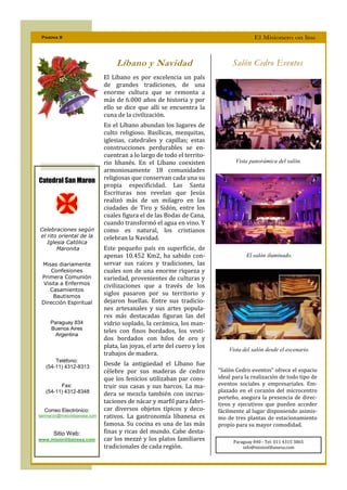 Pagina 9                                                                                El Misionero on line



                                   Líbano y Navidad                            Salón Cedro Eventos
                              El Líbano es por excelencia un país
                              de grandes tradiciones, de una
                              enorme cultura que se remonta a
                              más de 6.000 años de historia y por
                              ello se dice que allí se encuentra la
                              cuna de la civilización.
                              En el Líbano abundan los lugares de
                              culto religioso. Basílicas, mezquitas,
                              iglesias, catedrales y capillas; estas
                              construcciones perdurables se en-
                              cuentran a lo largo de todo el territo-
                              rio libanés. En el Líbano coexisten                Vista panorámica del salón.
                              armoniosamente 18 comunidades
Catedral San Maron            religiosas que conservan cada una su
                              propia especificidad. Las Santa
                              Escrituras nos revelan que Jesús
                              realizó más de un milagro en las
                              ciudades de Tiro y Sidón, entre los
                              cuales figura el de las Bodas de Cana,
                              cuando transformó el agua en vino. Y
Celebraciones según           como es natural, los cristianos
el rito oriental de la        celebran la Navidad.
   Iglesia Católica
       Maronita               Este pequeño país en superficie, de
                              apenas 10.452 Km2, ha sabido con-                       El salón iluminado.
 Misas diariamente            servar sus raíces y tradiciones, las
     Confesiones              cuales son de una enorme riqueza y
 Primera Comunión             variedad, provenientes de culturas y
  Visita a Enfermos           civilizaciones que a través de los
    Casamientos
      Bautismos
                              siglos pasaron por su territorio y
 Dirección Espiritual         dejaron huellas. Entre sus tradicio-
                              nes artesanales y sus artes popula-
                              res más destacadas figuran las del
     Paraguay 834             vidrio soplado, la cerámica, los man-
     Buenos Aires
                              teles con finos bordados, los vesti-
       Argentina
                              dos bordados con hilos de oro y
                              plata, las joyas, el arte del cuero y los
                                                                              Vista del salón desde el escenario.
                              trabajos de madera.
       Teléfono:
   (54-11) 4312-8313
                              Desde la antigüedad el Líbano fue
                              célebre por sus maderas de cedro            “Salón Cedro eventos” ofrece el espacio
                              que los fenicios utilizaban par cons-       ideal para la realización de todo tipo de
         Fax:                 truir sus casas y sus barcos. La ma-        eventos sociales y empresariales. Em-
   (54-11) 4312-8348                                                      plazado en el corazón del microcentro
                              dera se mezcla también con incrus-
                                                                          porteño, asegura la presencia de direc-
                              taciones de nácar y marfil para fabri-      tivos y ejecutivos que pueden acceder
  Correo Electrónico:         car diversos objetos típicos y deco-        fácilmente al lugar disponiendo asimis-
sanmaron@misionlibanesa.com   rativos. La gastronomía libanesa es         mo de tres plantas de estacionamiento
                              famosa. Su cocina es una de las más         propio para su mayor comodidad.
       Sitio Web:             finas y ricas del mundo. Cabe desta-
www.misionlibanesa.com        car los mezzé y los platos familiares             Paraguay 840 - Tel: 011 4315 3865
                              tradicionales de cada región.                         info@misionlibanesa.com
 
