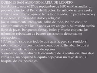 QUIEN ES SAN ALFONSO MARIA DE LIGORIO.
San Alfonso, nace el 27 de septiembre de 1696 en Marianella, un
pequeño puerto del Reino de Nápoles. Un niño de sangre azul y
cuna de oro, un chico que lo tenía todo y nada, un padre heroico y
la exigente, y una madre dulce y religiosa.
Joven sumamente inteligente, sabía de todo. Pintor, escultor,
escritor, músico, y a los 16 años ya era abogado. Su mundo estaba
lleno de joyas, banquetes, fiestas, bailes y mucha etiqueta, los
tribunales rebosaban de buenos casos como de constante
corrupción…
! Pobre niño rico ¡ con todo lo que quería, pero sin sentido, si
sabor, sin color… con muchas cosas, que no llenaban lo que el
corazón anhelaba, todo era decepción.
Si embargo, en medio de la oscuridad, de la confusión, Dios dejo
ver la luz, un pequeño huequito dejó pasar un rayo de sol, el
hospital de los incurables.
 