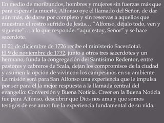 En medio de moribundos, hombres y mujeres sin fuerzas más que
para esperar la muerte, Alfonso oye el llamado del Señor, de dar
aún más, de darse por completo y sin reservas a aquellos que
muestran el rostro sufrido de Jesús… “Alfonso, déjalo todo, ven y
sígueme”… a lo que responde: “aquí estoy, Señor” y se hace
sacerdote.
El 21 de diciembre de 1726 recibe el ministerio Sacerdotal.
El 9 de noviembre de 1732, junto a otros tres sacerdotes y un
hermano, funda la congregación del Santísimo Redentor, entre
pastores y cabreros de Scala, dejan los compromisos de la ciudad
y asumen la opción de vivir con los campesinos en su ambiente.
La misión será para San Alfonso una experiencia que le impulsa
por ser para él la mejor respuesta a la llamada central del
evangelio: Conversión y Buena Noticia. Creer en la Buena Noticia
fue para Alfonso, descubrir que Dios nos ama y que somos
testigos de ese amor fue la experiencia fundamental de su vida.
 