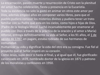 La encarnación, pasión muerte y resurrección de Cristo son la plenitud
del amor hecho celebración, fiesta y presencia en la Eucaristía.
Toda su existencia no solo la gastó en animar en otros este amor por
Dios, además empleó años en componer varios libros, para que el
pueblo pudiera conocer los misterios divinos y pudiera tener un trato
familiar con su Padre que esta en los cielos, como hijos e hijas de Dios.
(Padre de la teología Moral. Luchó incansablemente por enamorar al
pueblo con Dios a través de la práctica de la oración y el amor a María)
Alfonso, entrega definitivamente su vida al Señor, a los 91 años, el 1 de
agosto de 1787, en pagani, estaba rodeado de sus hermanos de
comunidad.
Humanizar su vida y dignificar la vida del otro era su consigna. Fue fiel al
proyecto que el Señor inspiró en su corazón.
Como Jesús, supo decir sí hasta el final, y al igual que él, fue glorificado:
canonizado en 1839, nombrado doctor de la iglesia en 1871 y patrono
de los moralistas y confesores en 1950.
 