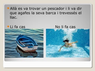 Allà es va trovar un pescador i li va dir
que agafes la seva barca i trevessés el
llac.
Li fa cas No li fa cas
 