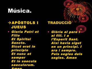 Música.
APÒSTOLS I
JUEUS
• Gloria Patri et
Filio
Et Spiritui
Sancto.
Sicut erat in
principio
Et nunc et
semper
Et in saecula
saeculorum.
TRADUCCIÓ
• Glòria al pare i
al fill. I a
l’Esperit Sant.
Així havia sigut
en un principi. I
ara i sempre.
Pels segles dels
segles. Amen
 