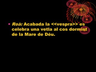 • Roà: Acabada la <<vespra>> es
celebra una vetla al cos dormint
de la Mare de Déu.
 