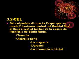 3.2-CEL
• Del cel podem dir que és l’espai que va
desde l’obertaura central del Cadafal fins
al llenç situat al tambor de la cúpula de
l’esglèsia de Santa Maria.
Tramoia
Aparells aeris
-La magrana
-L’araceli
-La coronació o trinitat
 