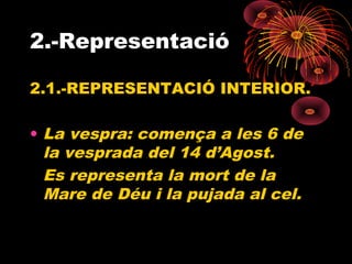 2.-Representació
2.1.-REPRESENTACIÓ INTERIOR.
• La vespra: comença a les 6 de
la vesprada del 14 d’Agost.
Es representa la mort de la
Mare de Déu i la pujada al cel.
 