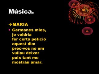 Música.
MARIA
• Germanes mies,
jo voldria
fer certa petició
aquest dia:
prec-vos no em
vullau deixar
puix tant me
mostrau amar.
 