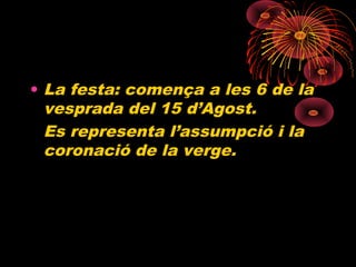 • La festa: comença a les 6 de la
vesprada del 15 d’Agost.
Es representa l’assumpció i la
coronació de la verge.
 