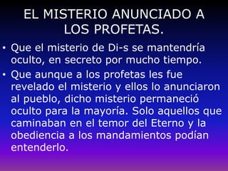 EL MISTERIO ANUNCIADO A
LOS PROFETAS.
• Que el misterio de Di-s se mantendría
oculto, en secreto por mucho tiempo.
• Que aunque a los profetas les fue
revelado el misterio y ellos lo anunciaron
al pueblo, dicho misterio permaneció
oculto para la mayoría. Solo aquellos que
caminaban en el temor del Eterno y la
obediencia a los mandamientos podían
entenderlo.
 